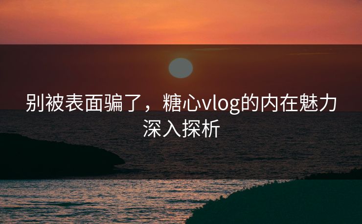 别被表面骗了，糖心vlog的内在魅力深入探析