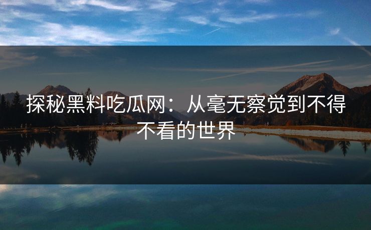 探秘黑料吃瓜网：从毫无察觉到不得不看的世界