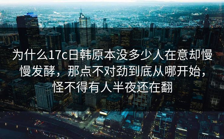 为什么17c日韩原本没多少人在意却慢慢发酵，那点不对劲到底从哪开始，怪不得有人半夜还在翻
