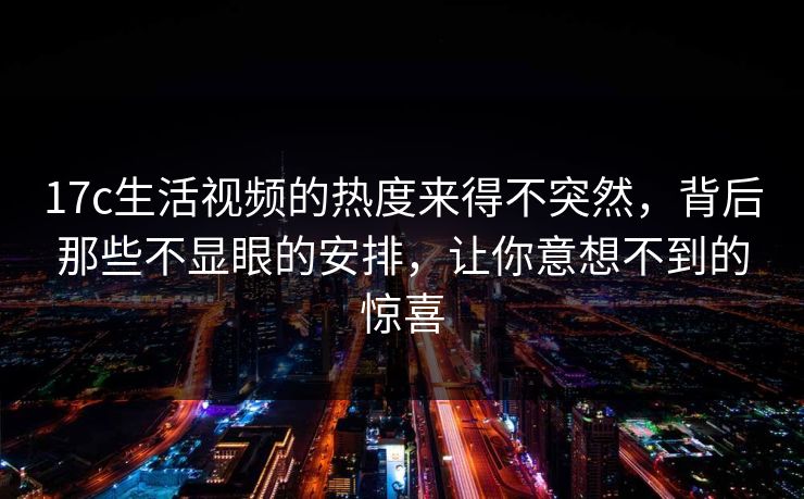17c生活视频的热度来得不突然，背后那些不显眼的安排，让你意想不到的惊喜