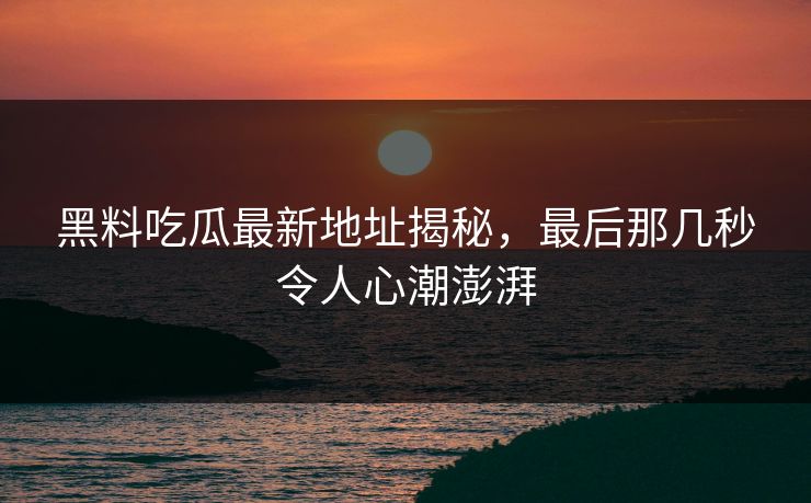 黑料吃瓜最新地址揭秘,最后那几秒令人心潮澎湃 黑料吃瓜最新地址揭秘,最后那几秒令人心潮澎湃
