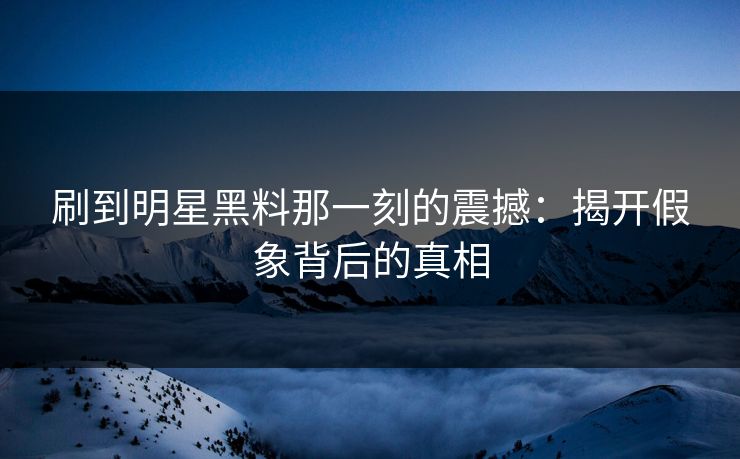 刷到明星黑料那一刻的震撼：揭开假象背后的真相
