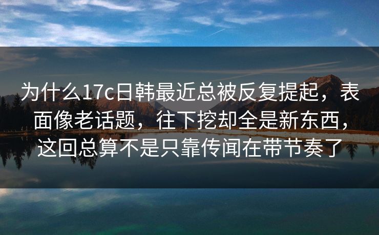 为什么17c日韩最近总被反复提起，表面像老话题，往下挖却全是新东西，这回总算不是只靠传闻在带节奏了