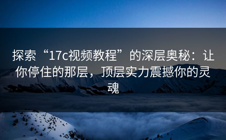 探索“17c视频教程”的深层奥秘：让你停住的那层，顶层实力震撼你的灵魂