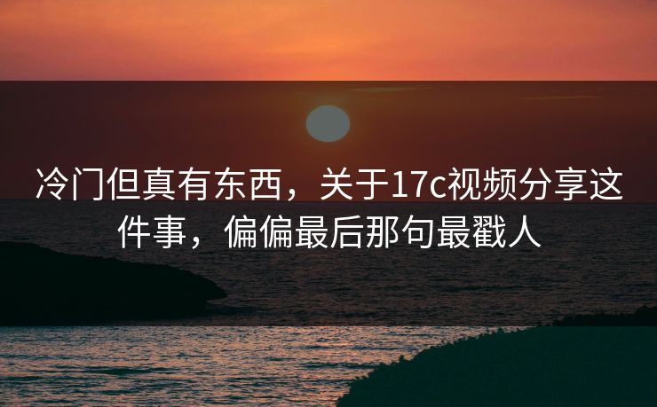 冷门但真有东西，关于17c视频分享这件事，偏偏最后那句最戳人