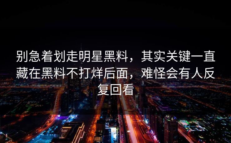别急着划走明星黑料，其实关键一直藏在黑料不打烊后面，难怪会有人反复回看