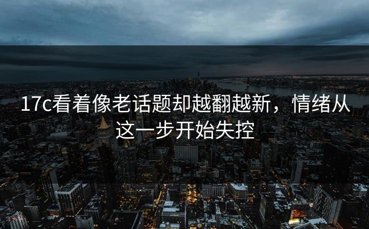 17c看着像老话题却越翻越新，情绪从这一步开始失控
