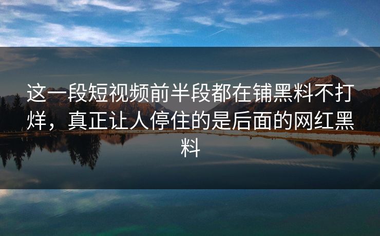 这一段短视频前半段都在铺黑料不打烊,真正让人停住的是后面的网红黑料 这一段短视频前半段都在铺黑料不打烊,真正让人停住的是后面的网红黑料