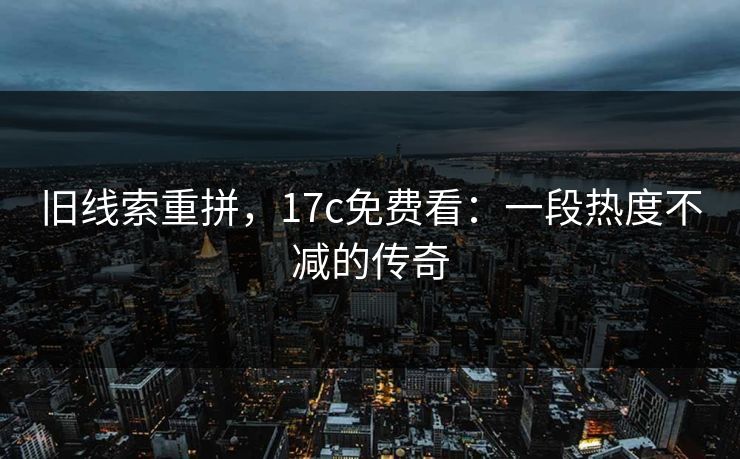 旧线索重拼，17c免费看：一段热度不减的传奇