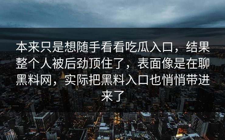 本来只是想随手看看吃瓜入口,结果整个人被后劲顶住了,表面像是在聊黑料网,实际把黑料入口也悄悄带进来了 本来只是想随手看看吃瓜入口,结果整个人被后劲顶住了,表面像是在聊黑料网,实际把黑料入口也悄悄带进来了