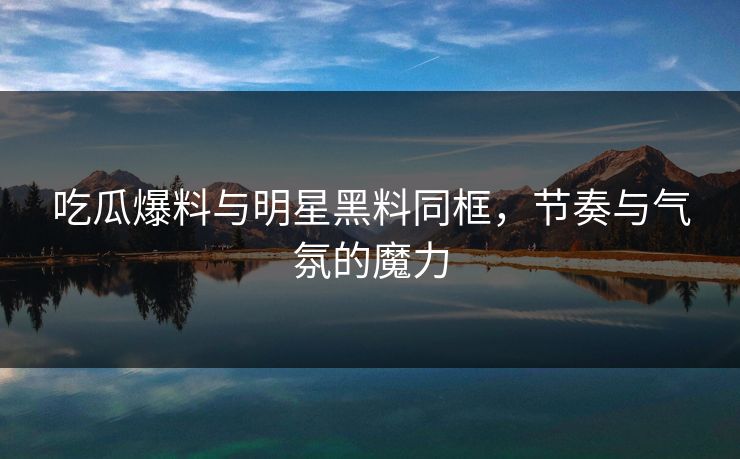 吃瓜爆料与明星黑料同框，节奏与气氛的魔力