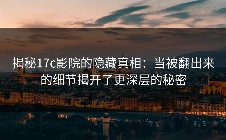 揭秘17c影院的隐藏真相：当被翻出来的细节揭开了更深层的秘密