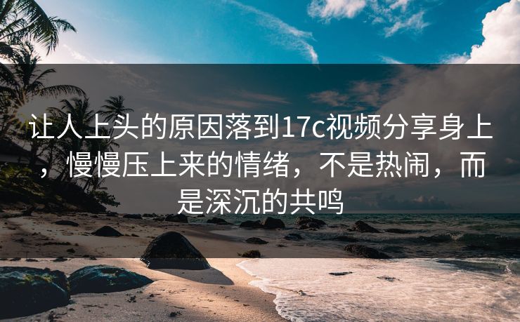 让人上头的原因落到17c视频分享身上，慢慢压上来的情绪，不是热闹，而是深沉的共鸣