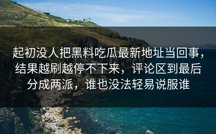 起初没人把黑料吃瓜最新地址当回事，结果越刷越停不下来，评论区到最后分成两派，谁也没法轻易说服谁