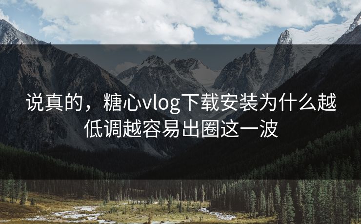 说真的，糖心vlog下载安装为什么越低调越容易出圈这一波