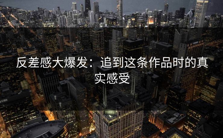 反差感大爆发：追到这条作品时的真实感受